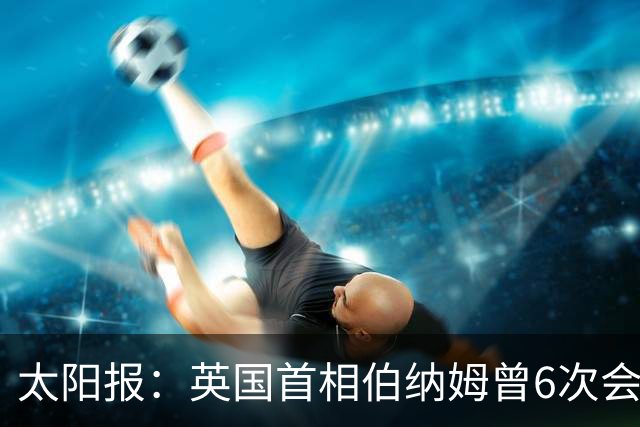 太阳报：英国首相伯纳姆曾6次会面曼城高层，此前称仅1次重要会面