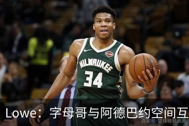 Lowe：字母哥与阿德巴约空间互斥 缺组织点成热火决胜死穴